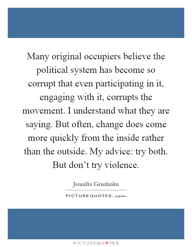 Many original occupiers believe the political system has become so corrupt that even participating in it, engaging with it, corrupts the movement. I understand what they are saying. But often, change does come more quickly from the inside rather than the outside. My advice: try both. But don't try violence Picture Quote #1