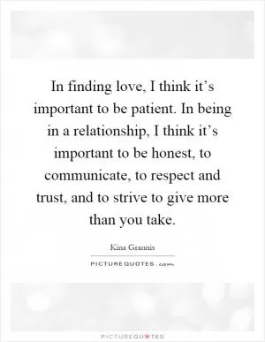 In finding love, I think it’s important to be patient. In being in a relationship, I think it’s important to be honest, to communicate, to respect and trust, and to strive to give more than you take Picture Quote #1