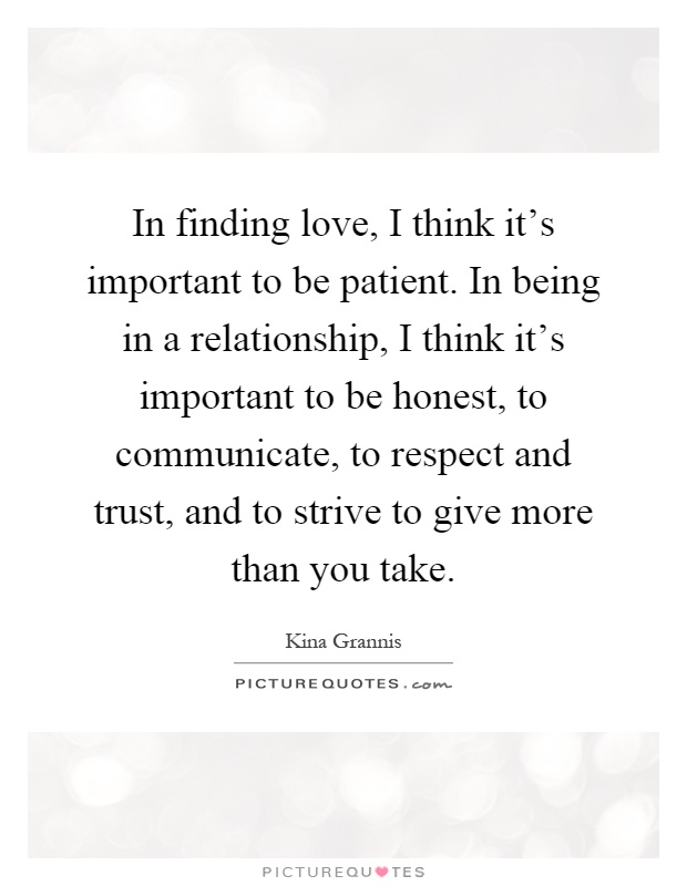 In finding love, I think it's important to be patient. In being in a relationship, I think it's important to be honest, to communicate, to respect and trust, and to strive to give more than you take Picture Quote #1