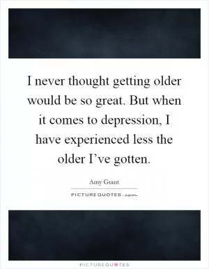 I never thought getting older would be so great. But when it comes to depression, I have experienced less the older I’ve gotten Picture Quote #1