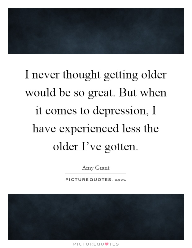 I never thought getting older would be so great. But when it comes to depression, I have experienced less the older I've gotten Picture Quote #1