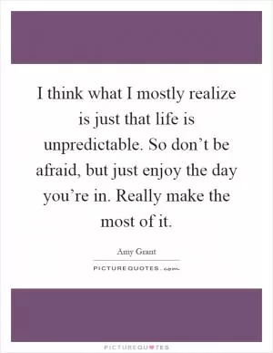 I think what I mostly realize is just that life is unpredictable. So don’t be afraid, but just enjoy the day you’re in. Really make the most of it Picture Quote #1