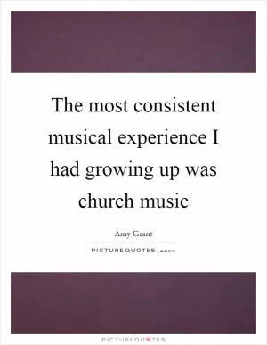 The most consistent musical experience I had growing up was church music Picture Quote #1