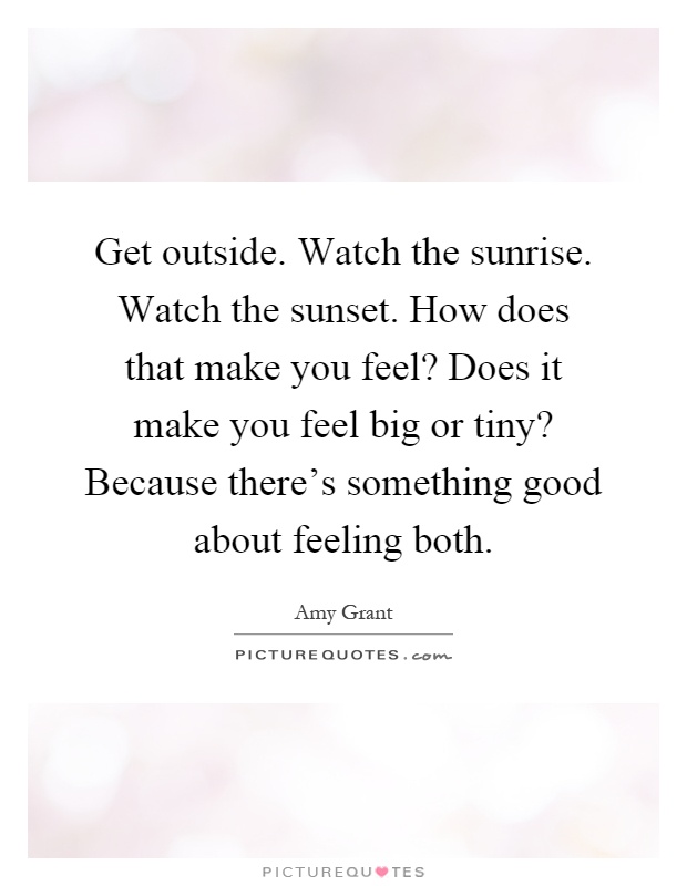 Get outside. Watch the sunrise. Watch the sunset. How does that make you feel? Does it make you feel big or tiny? Because there's something good about feeling both Picture Quote #1