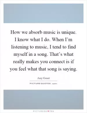 How we absorb music is unique. I know what I do. When I’m listening to music, I tend to find myself in a song. That’s what really makes you connect is if you feel what that song is saying Picture Quote #1