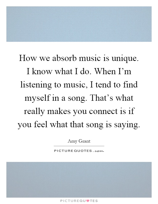 How we absorb music is unique. I know what I do. When I'm listening to music, I tend to find myself in a song. That's what really makes you connect is if you feel what that song is saying Picture Quote #1