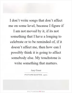 I don’t write songs that don’t affect me on some level, because I figure if I am not moved by it, if its not something that I have a longing to celebrate or to be reminded of, if it doesn’t affect me, then how can I possibly think it is going to affect somebody else. My touchstone is write something that matters Picture Quote #1