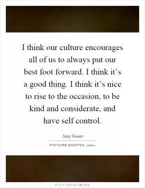 I think our culture encourages all of us to always put our best foot forward. I think it’s a good thing. I think it’s nice to rise to the occasion, to be kind and considerate, and have self control Picture Quote #1
