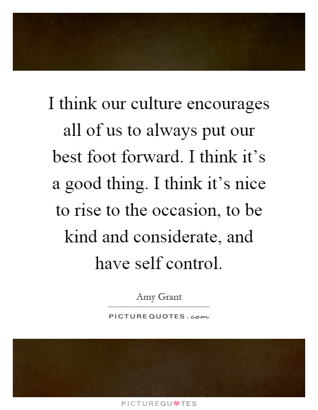 I think our culture encourages all of us to always put our best foot forward. I think it's a good thing. I think it's nice to rise to the occasion, to be kind and considerate, and have self control Picture Quote #1