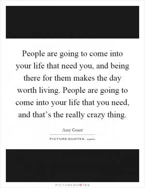People are going to come into your life that need you, and being there for them makes the day worth living. People are going to come into your life that you need, and that’s the really crazy thing Picture Quote #1