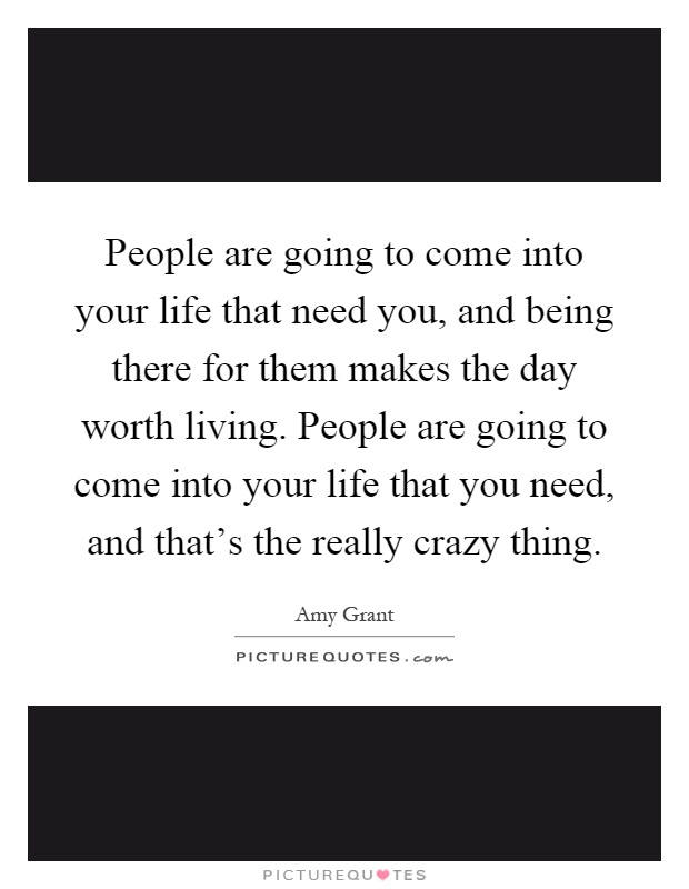People are going to come into your life that need you, and being there for them makes the day worth living. People are going to come into your life that you need, and that's the really crazy thing Picture Quote #1