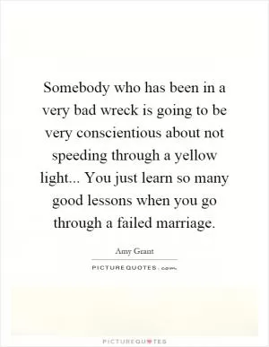 Somebody who has been in a very bad wreck is going to be very conscientious about not speeding through a yellow light... You just learn so many good lessons when you go through a failed marriage Picture Quote #1