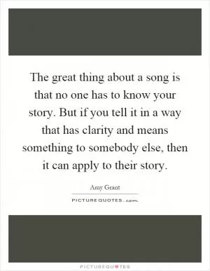 The great thing about a song is that no one has to know your story. But if you tell it in a way that has clarity and means something to somebody else, then it can apply to their story Picture Quote #1