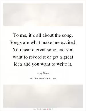To me, it’s all about the song. Songs are what make me excited. You hear a great song and you want to record it or get a great idea and you want to write it Picture Quote #1