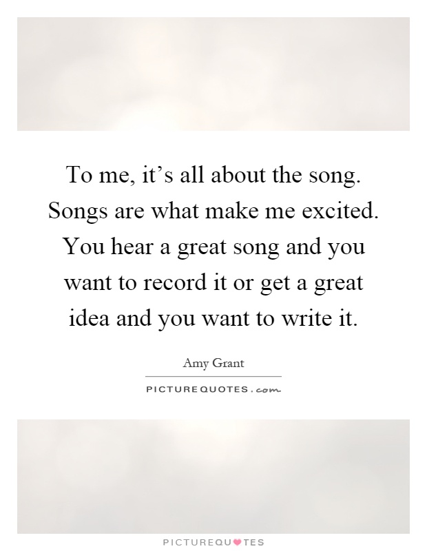 To me, it's all about the song. Songs are what make me excited. You hear a great song and you want to record it or get a great idea and you want to write it Picture Quote #1