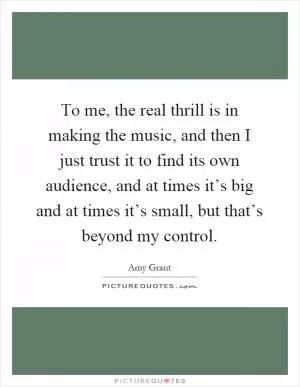 To me, the real thrill is in making the music, and then I just trust it to find its own audience, and at times it’s big and at times it’s small, but that’s beyond my control Picture Quote #1