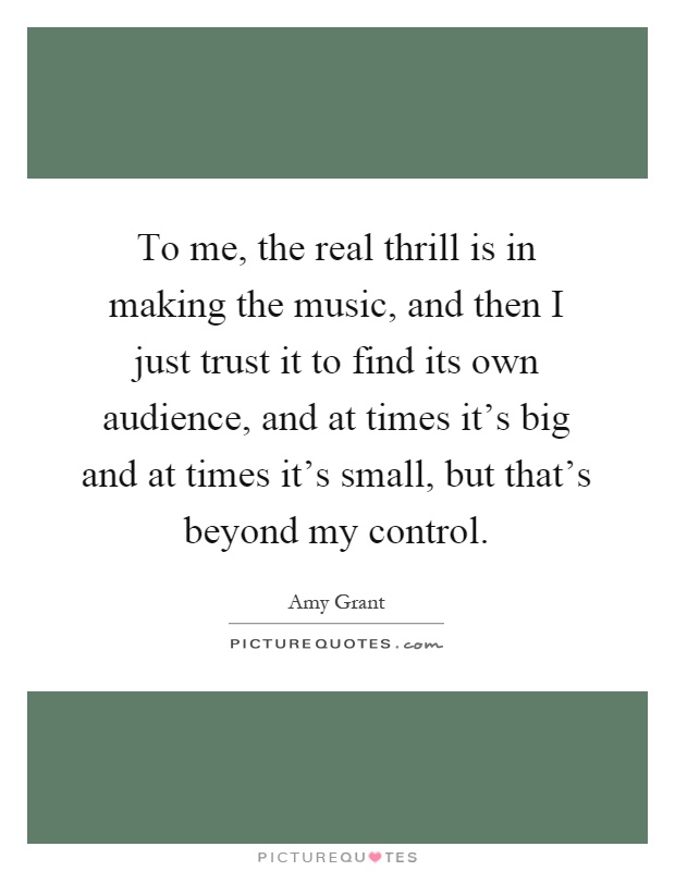 To me, the real thrill is in making the music, and then I just trust it to find its own audience, and at times it's big and at times it's small, but that's beyond my control Picture Quote #1