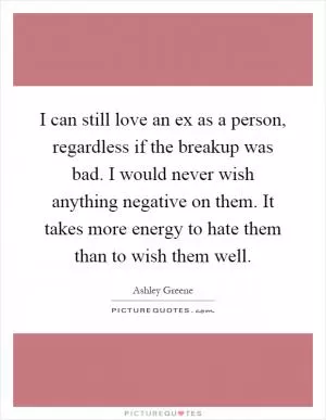 I can still love an ex as a person, regardless if the breakup was bad. I would never wish anything negative on them. It takes more energy to hate them than to wish them well Picture Quote #1