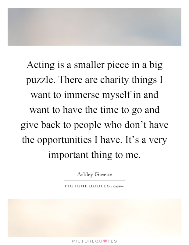 Acting is a smaller piece in a big puzzle. There are charity things I want to immerse myself in and want to have the time to go and give back to people who don't have the opportunities I have. It's a very important thing to me Picture Quote #1