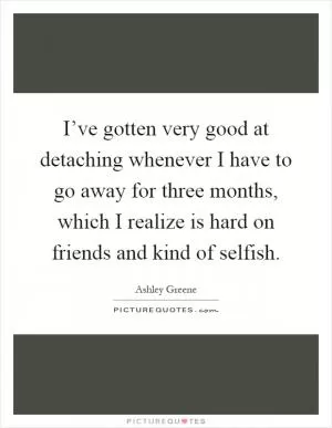 I’ve gotten very good at detaching whenever I have to go away for three months, which I realize is hard on friends and kind of selfish Picture Quote #1