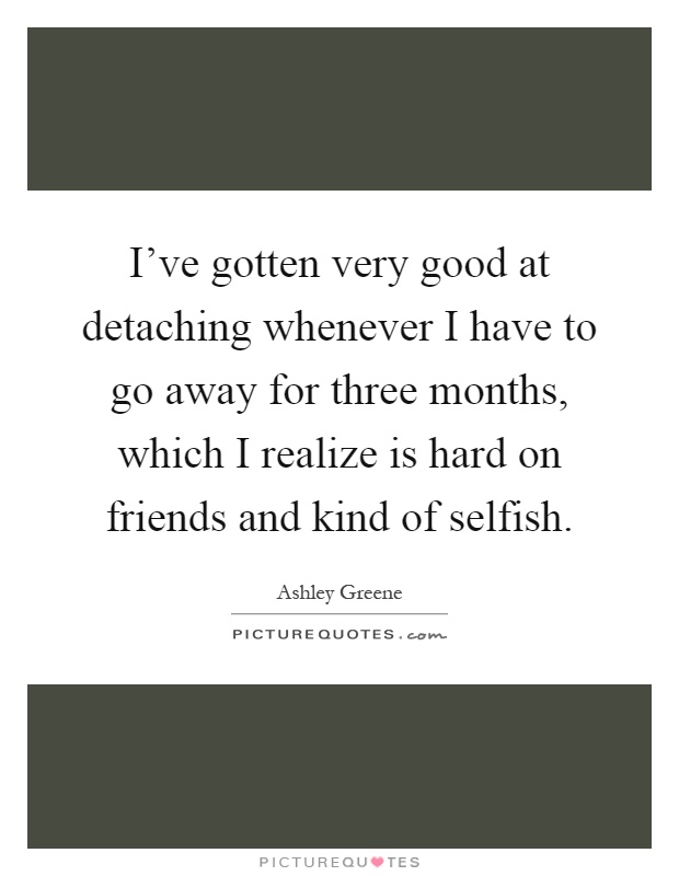 I've gotten very good at detaching whenever I have to go away for three months, which I realize is hard on friends and kind of selfish Picture Quote #1