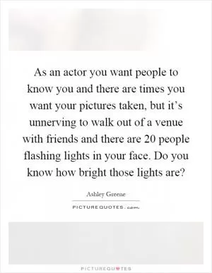 As an actor you want people to know you and there are times you want your pictures taken, but it’s unnerving to walk out of a venue with friends and there are 20 people flashing lights in your face. Do you know how bright those lights are? Picture Quote #1