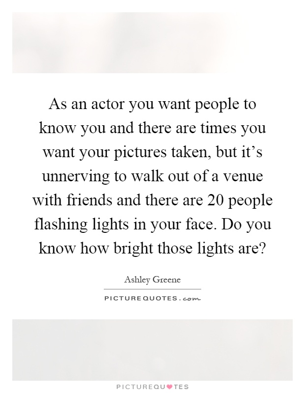 As an actor you want people to know you and there are times you want your pictures taken, but it's unnerving to walk out of a venue with friends and there are 20 people flashing lights in your face. Do you know how bright those lights are? Picture Quote #1