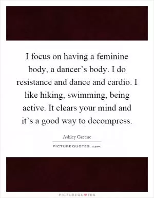 I focus on having a feminine body, a dancer’s body. I do resistance and dance and cardio. I like hiking, swimming, being active. It clears your mind and it’s a good way to decompress Picture Quote #1