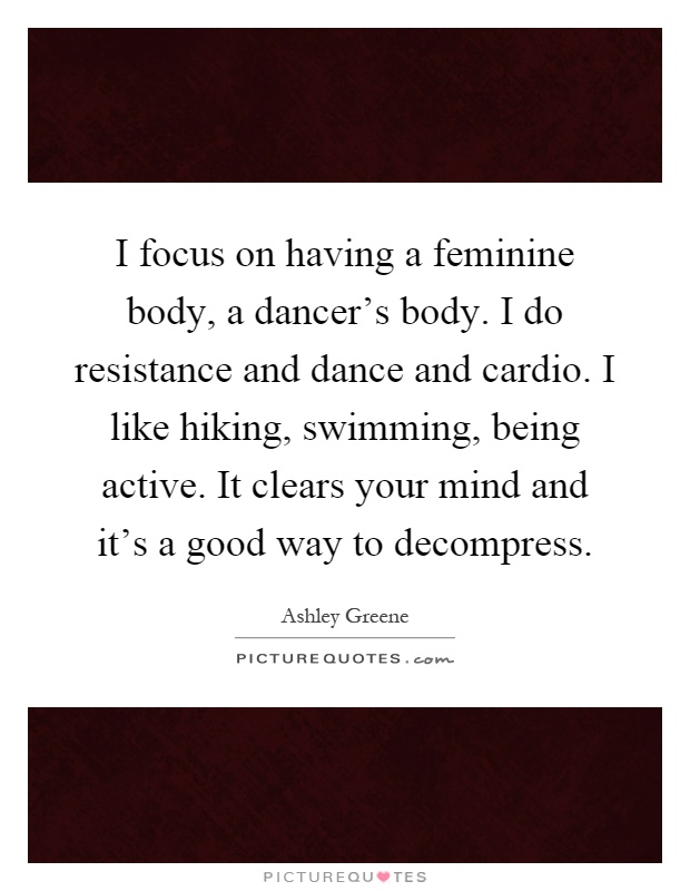 I focus on having a feminine body, a dancer's body. I do resistance and dance and cardio. I like hiking, swimming, being active. It clears your mind and it's a good way to decompress Picture Quote #1