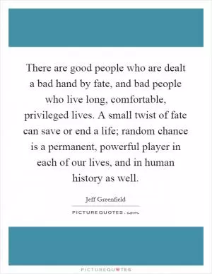 There are good people who are dealt a bad hand by fate, and bad people who live long, comfortable, privileged lives. A small twist of fate can save or end a life; random chance is a permanent, powerful player in each of our lives, and in human history as well Picture Quote #1