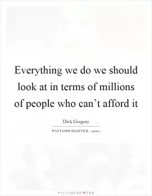 Everything we do we should look at in terms of millions of people who can’t afford it Picture Quote #1