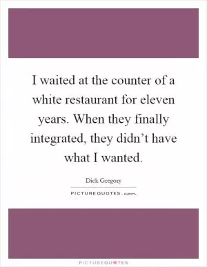 I waited at the counter of a white restaurant for eleven years. When they finally integrated, they didn’t have what I wanted Picture Quote #1
