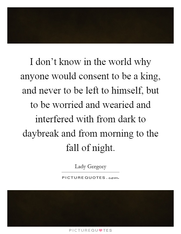 I don't know in the world why anyone would consent to be a king, and never to be left to himself, but to be worried and wearied and interfered with from dark to daybreak and from morning to the fall of night Picture Quote #1