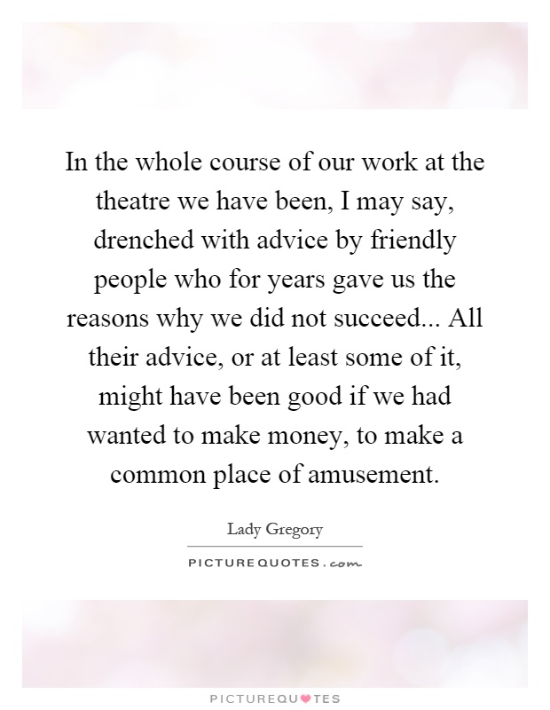 In the whole course of our work at the theatre we have been, I may say, drenched with advice by friendly people who for years gave us the reasons why we did not succeed... All their advice, or at least some of it, might have been good if we had wanted to make money, to make a common place of amusement Picture Quote #1