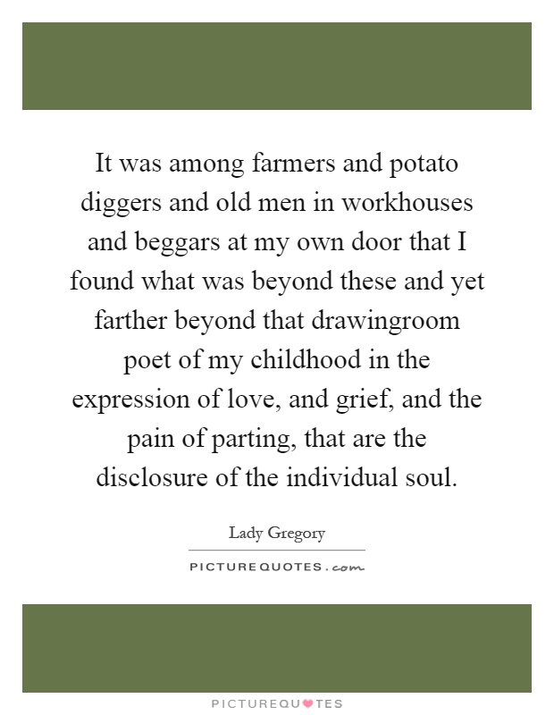 It was among farmers and potato diggers and old men in workhouses and beggars at my own door that I found what was beyond these and yet farther beyond that drawingroom poet of my childhood in the expression of love, and grief, and the pain of parting, that are the disclosure of the individual soul Picture Quote #1