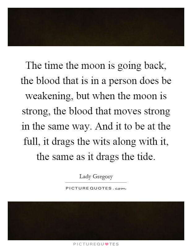 The time the moon is going back, the blood that is in a person does be weakening, but when the moon is strong, the blood that moves strong in the same way. And it to be at the full, it drags the wits along with it, the same as it drags the tide Picture Quote #1