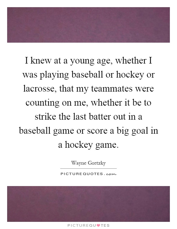 I knew at a young age, whether I was playing baseball or hockey or lacrosse, that my teammates were counting on me, whether it be to strike the last batter out in a baseball game or score a big goal in a hockey game Picture Quote #1