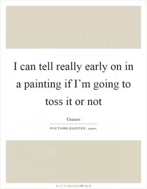 I can tell really early on in a painting if I’m going to toss it or not Picture Quote #1