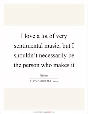 I love a lot of very sentimental music, but I shouldn’t necessarily be the person who makes it Picture Quote #1