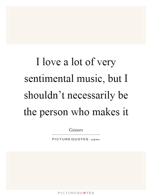 I love a lot of very sentimental music, but I shouldn't necessarily be the person who makes it Picture Quote #1