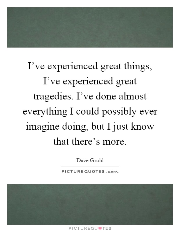 I've experienced great things, I've experienced great tragedies. I've done almost everything I could possibly ever imagine doing, but I just know that there's more Picture Quote #1