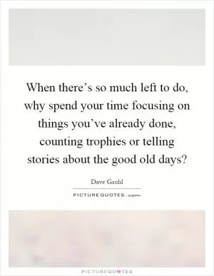 When there’s so much left to do, why spend your time focusing on things you’ve already done, counting trophies or telling stories about the good old days? Picture Quote #1