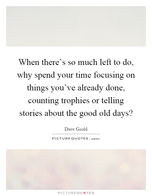 When there's so much left to do, why spend your time focusing on things you've already done, counting trophies or telling stories about the good old days? Picture Quote #1