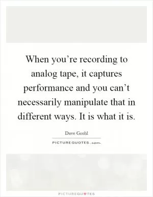When you’re recording to analog tape, it captures performance and you can’t necessarily manipulate that in different ways. It is what it is Picture Quote #1