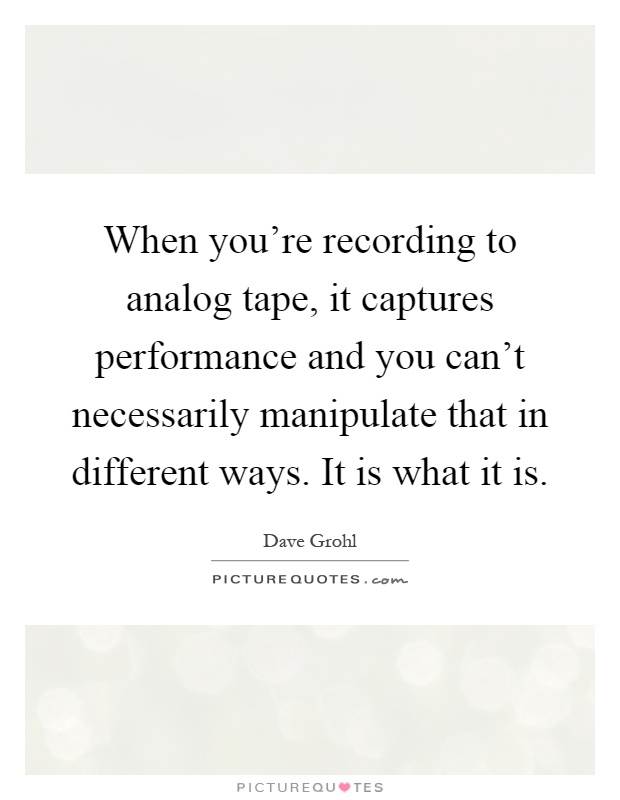 When you're recording to analog tape, it captures performance and you can't necessarily manipulate that in different ways. It is what it is Picture Quote #1