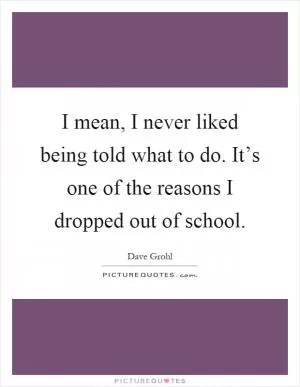 I mean, I never liked being told what to do. It’s one of the reasons I dropped out of school Picture Quote #1