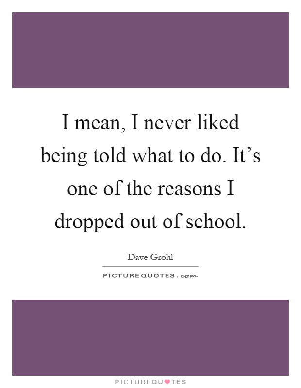 I mean, I never liked being told what to do. It's one of the reasons I dropped out of school Picture Quote #1