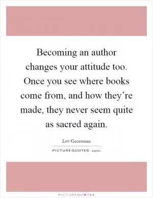 Becoming an author changes your attitude too. Once you see where books come from, and how they’re made, they never seem quite as sacred again Picture Quote #1