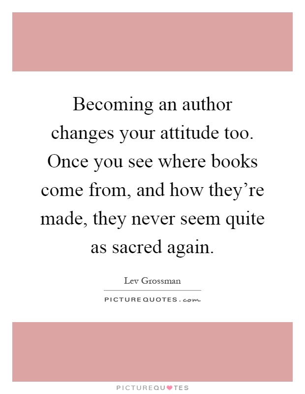 Becoming an author changes your attitude too. Once you see where books come from, and how they're made, they never seem quite as sacred again Picture Quote #1