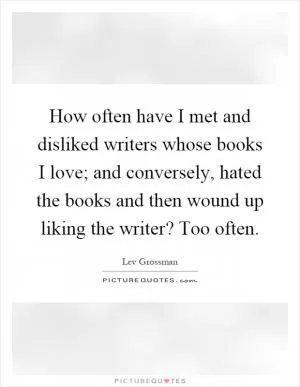 How often have I met and disliked writers whose books I love; and conversely, hated the books and then wound up liking the writer? Too often Picture Quote #1